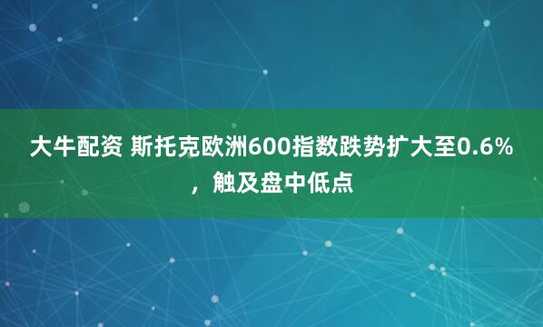 大牛配资 斯托克欧洲600指数跌势扩大至0.6%，触及盘中低点