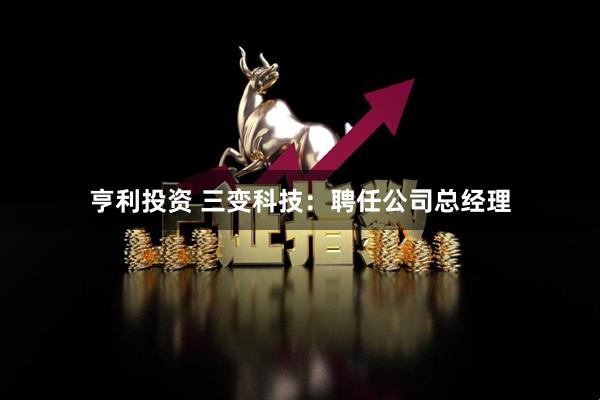 亨利投资 三变科技：聘任公司总经理