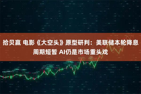 拾贝赢 电影《大空头》原型研判：美联储本轮降息周期短暂 AI仍是市场重头戏