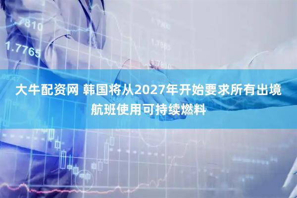 大牛配资网 韩国将从2027年开始要求所有出境航班使用可持续燃料