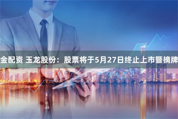 金配资 玉龙股份：股票将于5月27日终止上市暨摘牌