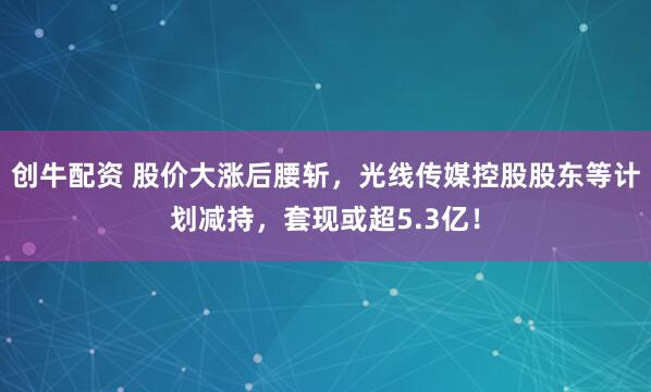 创牛配资 股价大涨后腰斩，光线传媒控股股东等计划减持，套现或超5.3亿！