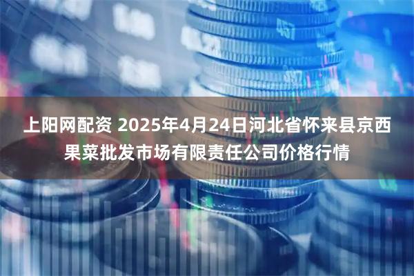 上阳网配资 2025年4月24日河北省怀来县京西果菜批发市场有限责任公司价格行情