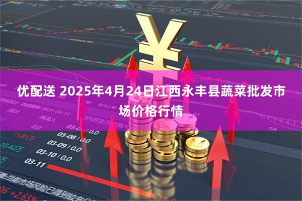 优配送 2025年4月24日江西永丰县蔬菜批发市场价格行情