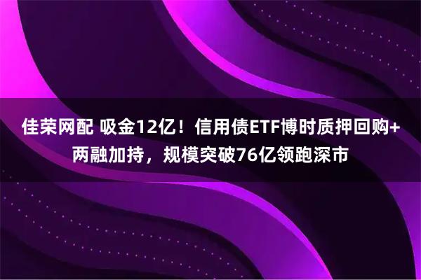 佳荣网配 吸金12亿！信用债ETF博时质押回购+两融加持，规模突破76亿领跑深市