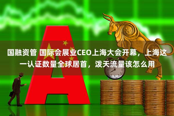 国融资管 国际会展业CEO上海大会开幕，上海这一认证数量全球居首，泼天流量该怎么用
