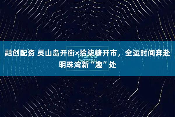 融创配资 灵山岛开街×拾柒糖开市，全运时间奔赴明珠湾新“趣”处