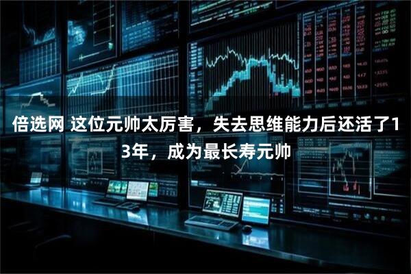 倍选网 这位元帅太厉害，失去思维能力后还活了13年，成为最长寿元帅