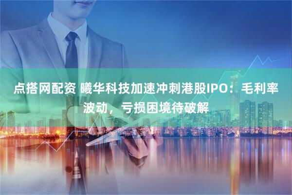 点搭网配资 曦华科技加速冲刺港股IPO：毛利率波动，亏损困境待破解