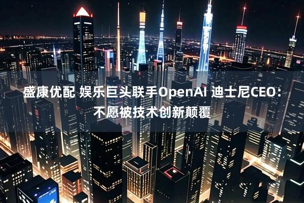 盛康优配 娱乐巨头联手OpenAI 迪士尼CEO：不愿被技术创新颠覆