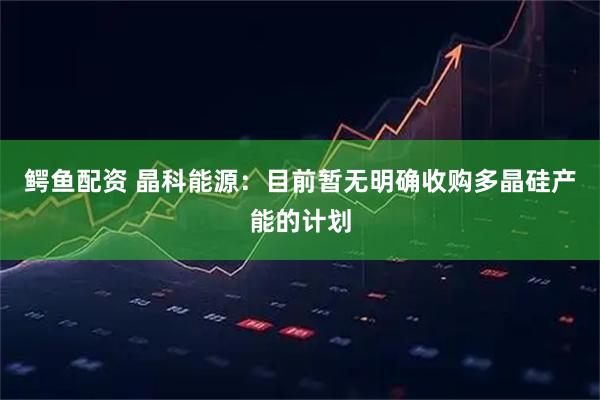 鳄鱼配资 晶科能源：目前暂无明确收购多晶硅产能的计划