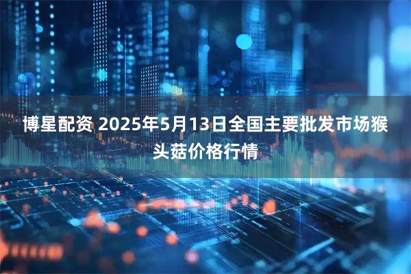 博星配资 2025年5月13日全国主要批发市场猴头菇价格行情