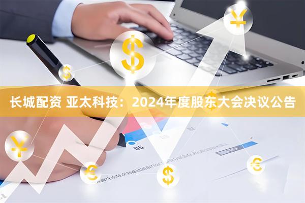 长城配资 亚太科技：2024年度股东大会决议公告