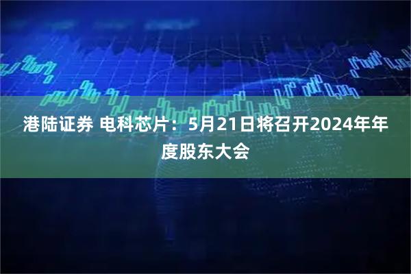 港陆证券 电科芯片：5月21日将召开2024年年度股东大会