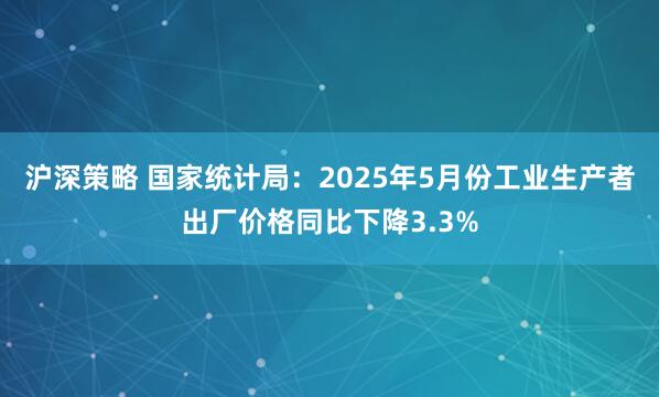 沪深策略 国家统计局：2025年5月份工业生产者出厂价格同比下降3.3%