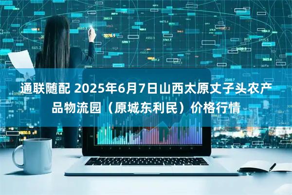 通联随配 2025年6月7日山西太原丈子头农产品物流园（原城东利民）价格行情