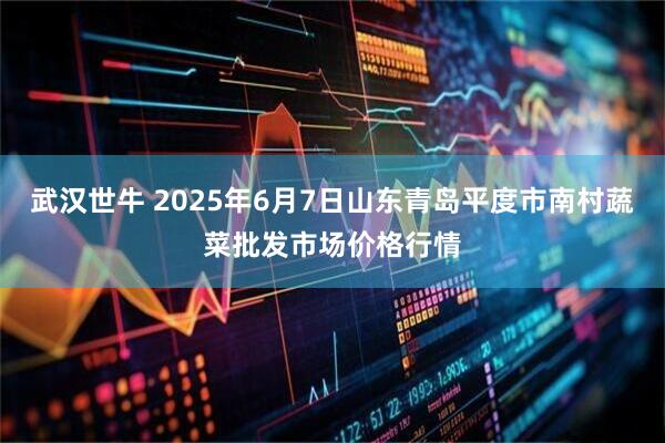 武汉世牛 2025年6月7日山东青岛平度市南村蔬菜批发市场价格行情