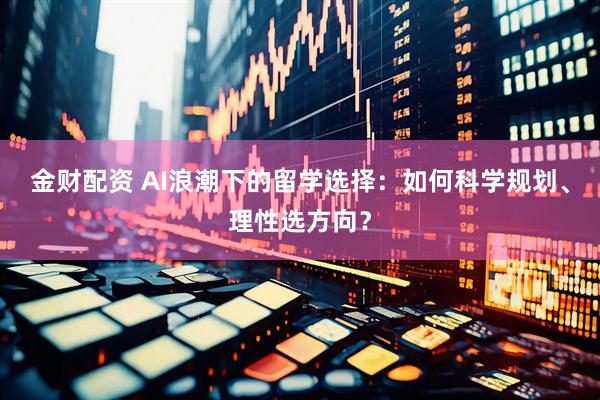 金财配资 AI浪潮下的留学选择：如何科学规划、理性选方向？