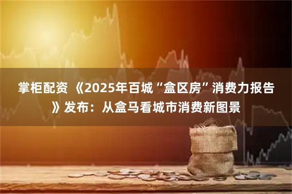 掌柜配资 《2025年百城“盒区房”消费力报告》发布：从盒马看城市消费新图景
