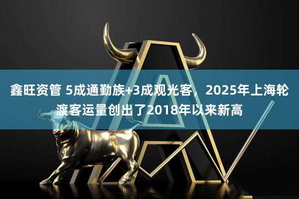 鑫旺资管 5成通勤族+3成观光客，2025年上海轮渡客运量创出了2018年以来新高
