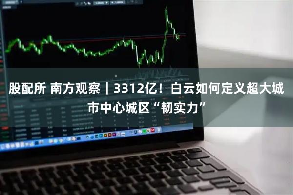 股配所 南方观察｜3312亿！白云如何定义超大城市中心城区“韧实力”