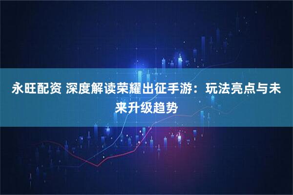 永旺配资 深度解读荣耀出征手游：玩法亮点与未来升级趋势