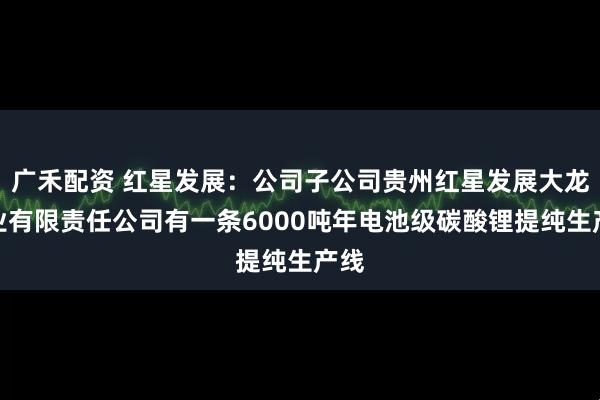 广禾配资 红星发展：公司子公司贵州红星发展大龙锰业有限责任公司有一条6000吨年电池级碳酸锂提纯生产线