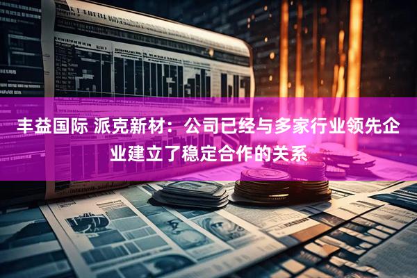 丰益国际 派克新材：公司已经与多家行业领先企业建立了稳定合作的关系