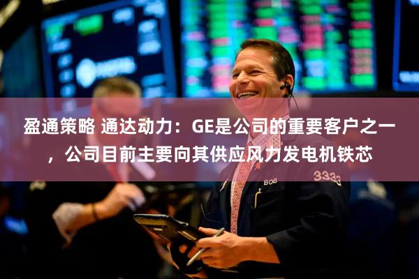盈通策略 通达动力：GE是公司的重要客户之一，公司目前主要向其供应风力发电机铁芯