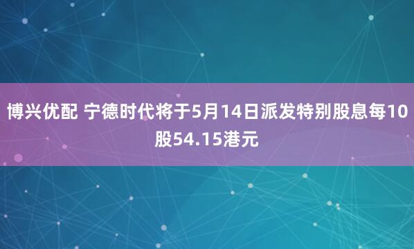 博兴优配 宁德时代将于5月14日派发特别股息每10股54.15港元