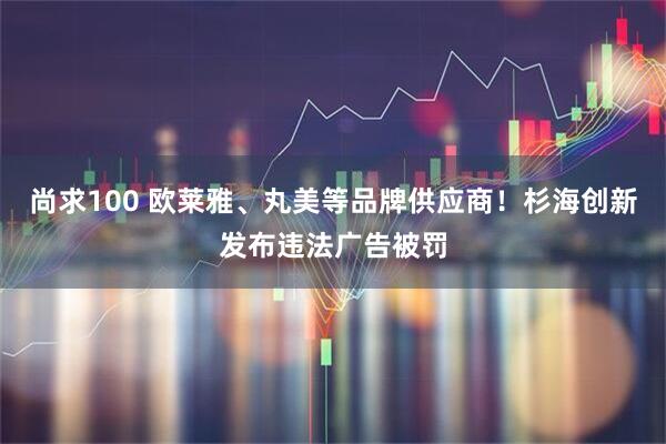 尚求100 欧莱雅、丸美等品牌供应商！杉海创新发布违法广告被罚