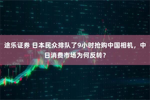 途乐证券 日本民众排队了9小时抢购中国相机，中日消费市场为何反转？